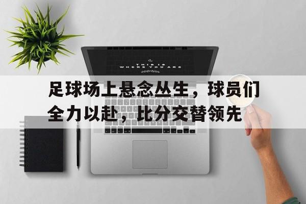 关于足球场上悬念丛生，球员们全力以赴，比分交替领先的信息
