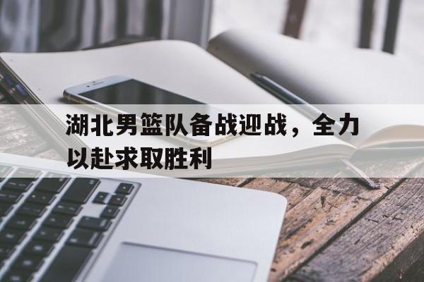 关于湖北男篮队备战迎战，全力以赴求取胜利的信息