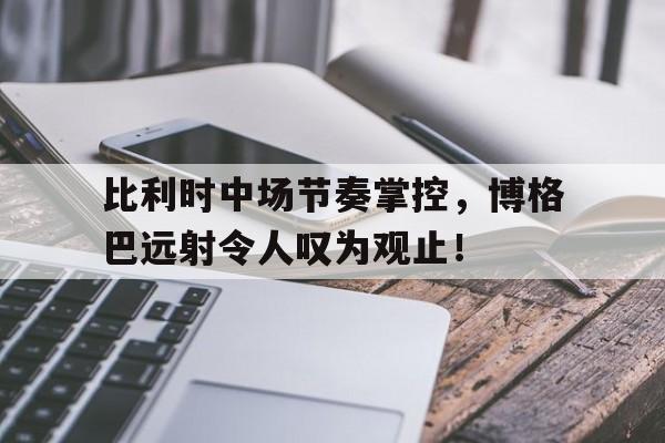 比利时中场节奏掌控，博格巴远射令人叹为观止！的简单介绍