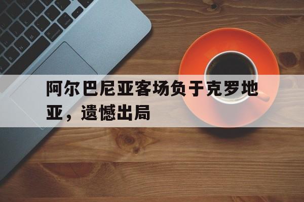 阿尔巴尼亚客场负于克罗地亚，遗憾出局的简单介绍